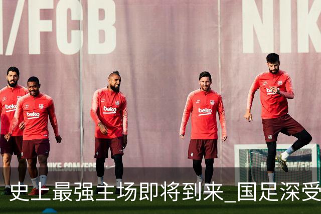 史上最强主场即将到来 国足深受鼓舞：一定要争气