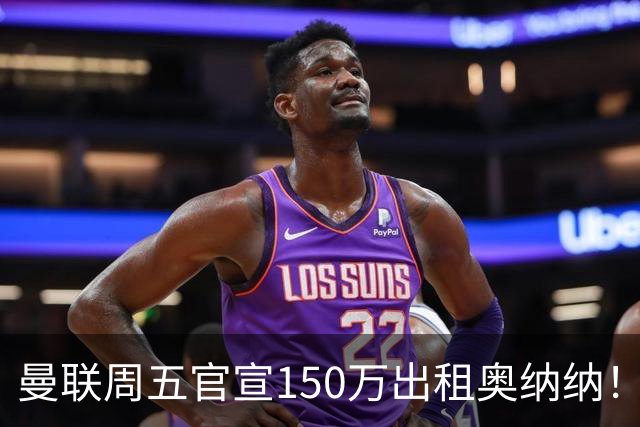 曼联周五官宣150万出租奥纳纳！拒绝让他当替补原因曝光，预计最终免费走人