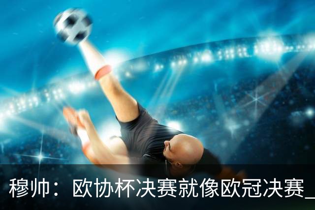 穆帅：欧协杯决赛就像欧冠决赛 我不是为自己