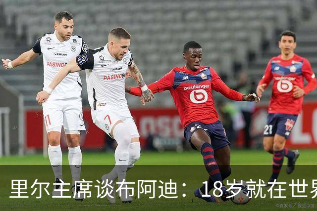 里尔主席谈布阿迪：18岁就在世界杯、欧冠闪光，转会费自然不会低